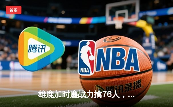 雄鹿加时鏖战力擒76人，字母哥32+11+7制霸内线，恩比德空砍29+8