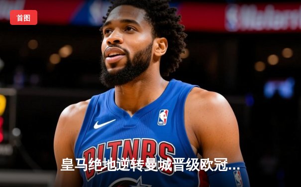 皇马绝地逆转曼城晋级欧冠四强，点球大战惊心动魄