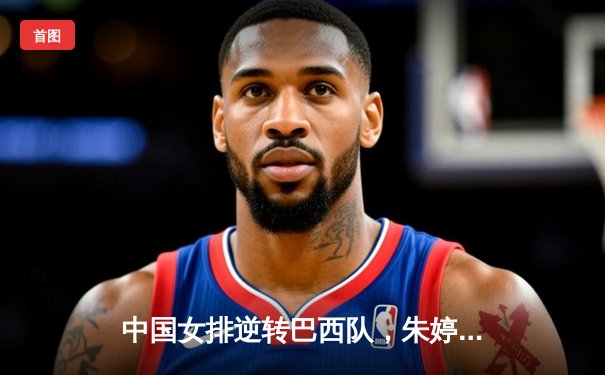 中国女排逆转巴西队，朱婷独得28分荣膺全场MVP