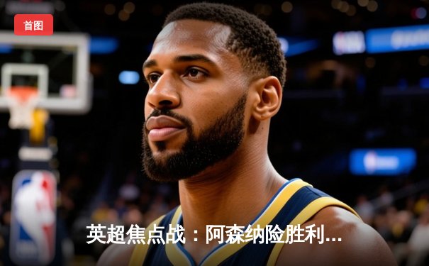 英超焦点战：阿森纳险胜利物浦，萨卡制胜球助枪手登顶