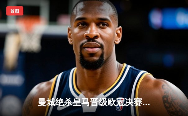 曼城绝杀皇马晋级欧冠决赛，德布劳内加时制胜球点燃伊蒂哈德