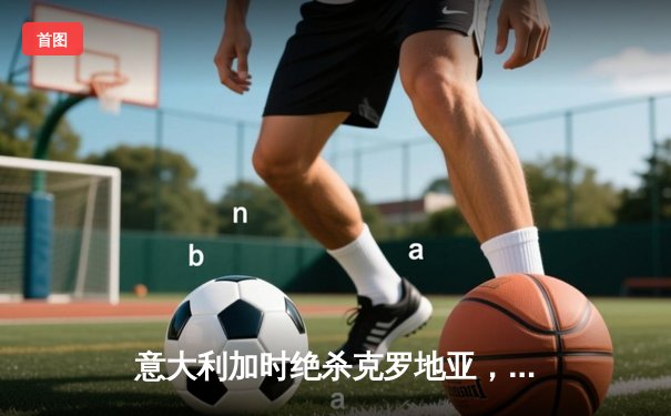 意大利加时绝杀克罗地亚，惊险晋级欧洲杯淘汰赛